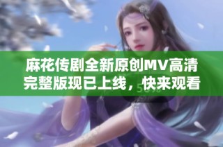 麻花传剧全新原创MV高清完整版现已上线，快来观看吧！