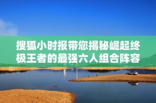 搜狐小时报带您揭秘崛起终极王者的最强六人组合阵容