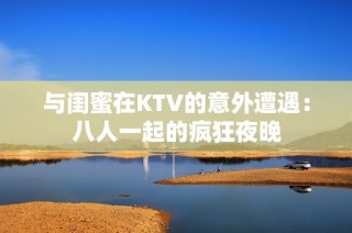 与闺蜜在KTV的意外遭遇：八人一起的疯狂夜晚