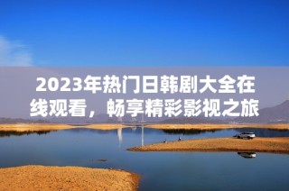 2023年热门日韩剧大全在线观看，畅享精彩影视之旅