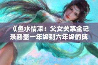 《鱼水情深：父女关系全记录涵盖一年级到六年级的成长故事》