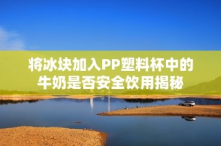 将冰块加入PP塑料杯中的牛奶是否安全饮用揭秘