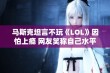 马斯克坦言不玩《LOL》因怕上瘾 网友笑称自己水平太差不愿重头再来