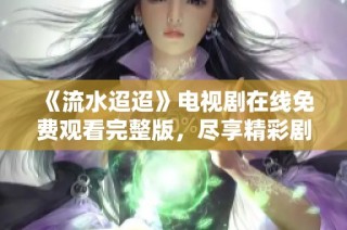 《流水迢迢》电视剧在线免费观看完整版，尽享精彩剧情与情感波澜