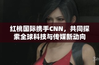 红桃国际携手CNN，共同探索全球科技与传媒新动向