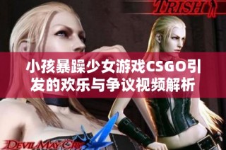 小孩暴躁少女游戏CSGO引发的欢乐与争议视频解析