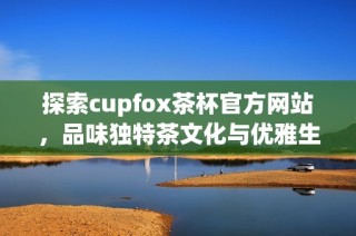 探索cupfox茶杯官方网站，品味独特茶文化与优雅生活方式