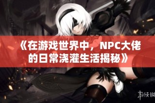 《在游戏世界中，NPC大佬的日常浇灌生活揭秘》