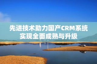 先进技术助力国产CRM系统实现全面成熟与升级