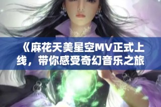 《麻花天美星空MV正式上线，带你感受奇幻音乐之旅》