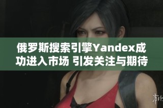 俄罗斯搜索引擎Yandex成功进入市场 引发关注与期待