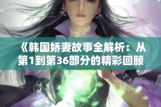 《韩国娇妻故事全解析：从第1到第36部分的精彩回顾》