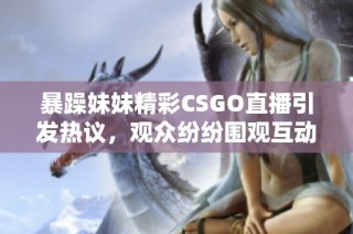 暴躁妹妹精彩CSGO直播引发热议，观众纷纷围观互动！