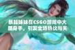 暴躁妹妹在CSGO游戏中大展身手，引发全场热议与关注