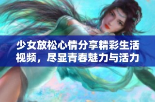 少女放松心情分享精彩生活视频，尽显青春魅力与活力