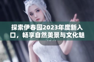 探索伊春园2023年度新入口，畅享自然美景与文化魅力