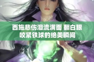 西施悲伤泪流满面 翻白眼咬紧铁球的绝美瞬间