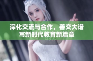 深化交流与合作，善交大谱写新时代教育新篇章