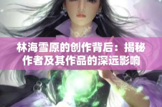 林海雪原的创作背后：揭秘作者及其作品的深远影响