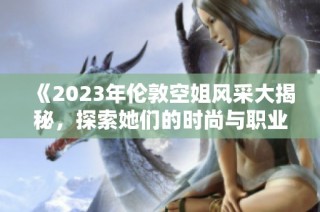 《2023年伦敦空姐风采大揭秘，探索她们的时尚与职业魅力》