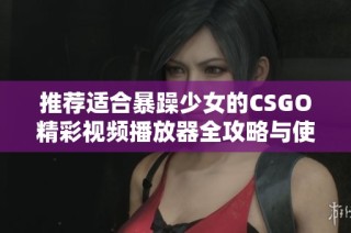 推荐适合暴躁少女的CSGO精彩视频播放器全攻略与使用体验分享