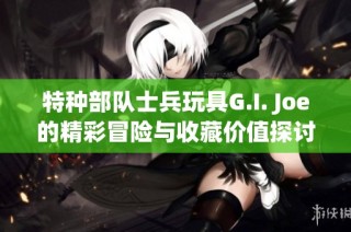 特种部队士兵玩具G.I. Joe的精彩冒险与收藏价值探讨