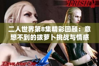 二人世界第8集精彩回顾：意想不到的拔萝卜挑战与情感碰撞