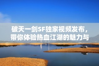 破天一剑SF独家视频发布，带你体验热血江湖的魅力与风情