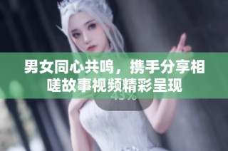 男女同心共鸣，携手分享相嗟故事视频精彩呈现