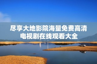 尽享大地影院海量免费高清电视剧在线观看大全