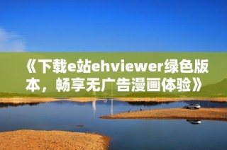 《下载e站ehviewer绿色版本，畅享无广告漫画体验》