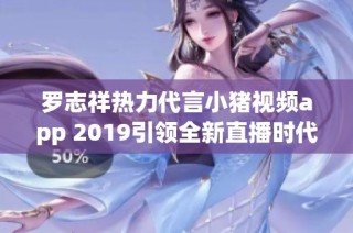 罗志祥热力代言小猪视频app 2019引领全新直播时代