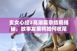 玄女心经2高潮篇章结局揭秘，故事发展将如何收尾