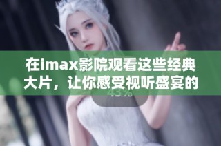 在imax影院观看这些经典大片，让你感受视听盛宴的震撼体验