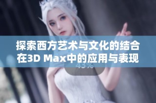 探索西方艺术与文化的结合在3D Max中的应用与表现