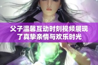 父子温馨互动时刻视频展现了真挚亲情与欢乐时光