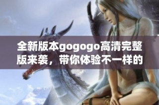 全新版本gogogo高清完整版来袭，带你体验不一样的精彩瞬间与惊喜剧情