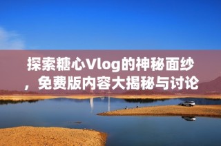 探索糖心Vlog的神秘面纱，免费版内容大揭秘与讨论