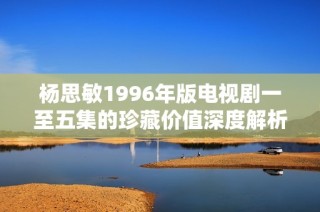 杨思敏1996年版电视剧一至五集的珍藏价值深度解析与欣赏