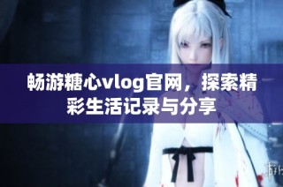 畅游糖心vlog官网，探索精彩生活记录与分享