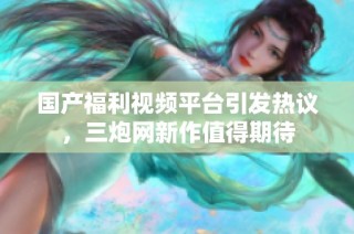 国产福利视频平台引发热议，三炮网新作值得期待