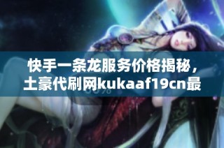 快手一条龙服务价格揭秘，土豪代刷网kukaaf19cn最新报价分析