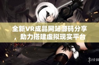 全新VR成品网站源码分享，助力搭建虚拟现实平台