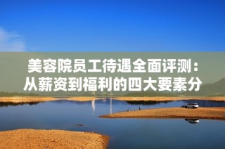 美容院员工待遇全面评测：从薪资到福利的四大要素分析