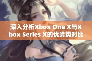 深入分析Xbox One X与Xbox Series X的优劣势对比与游戏体验反馈