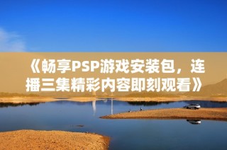 《畅享PSP游戏安装包，连播三集精彩内容即刻观看》