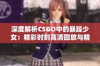 深度解析CSGO中的暴躁少女：精彩时刻高清回放与精彩评论分享