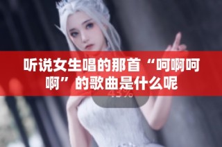 听说女生唱的那首“呵啊呵啊”的歌曲是什么呢