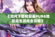 《如何下载和安装PUBG地铁逃生游戏全攻略》