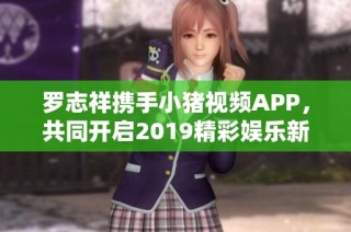 罗志祥携手小猪视频APP，共同开启2019精彩娱乐新篇章